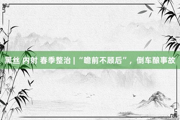 黑丝 内射 春季整治 | “瞻前不顾后”，倒车酿事故