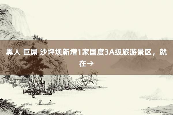 黑人 巨屌 沙坪坝新增1家国度3A级旅游景区，就在→