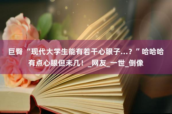 巨臀 “现代大学生能有若干心眼子...？”哈哈哈有点心眼但未几！_网友_一世_倒像