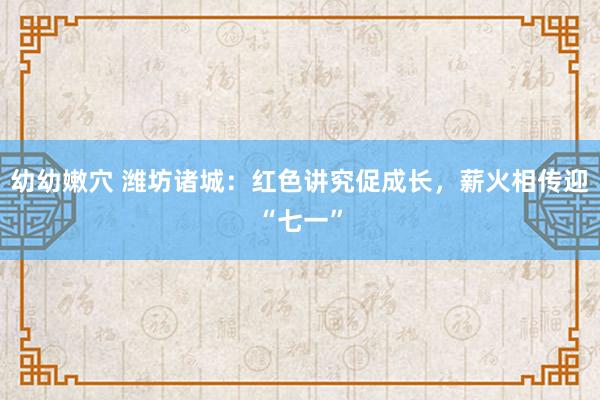 幼幼嫩穴 潍坊诸城：红色讲究促成长，薪火相传迎“七一”
