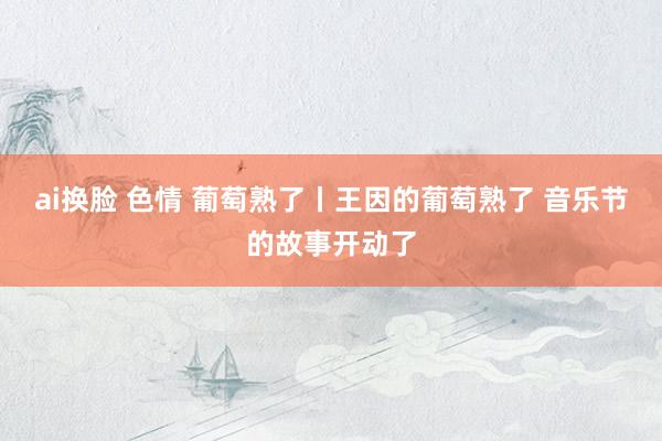 ai换脸 色情 葡萄熟了丨王因的葡萄熟了 音乐节的故事开动了