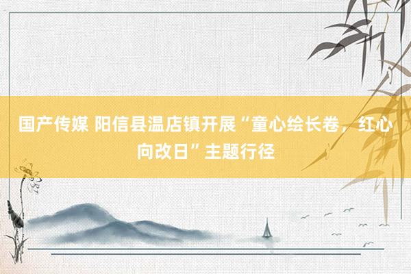 国产传媒 阳信县温店镇开展“童心绘长卷，红心向改日”主题行径